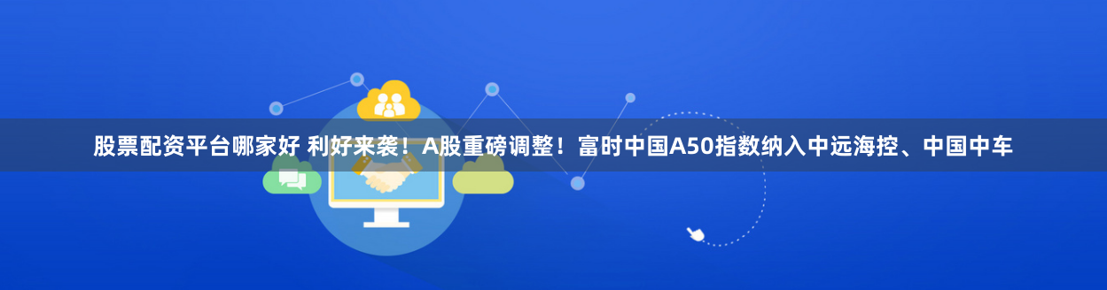 股票配资平台哪家好 利好来袭！A股重磅调整！富时中国A50指数纳入中远海控、中国中车