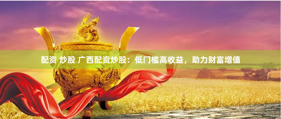 配资 炒股 广西配资炒股：低门槛高收益，助力财富增值