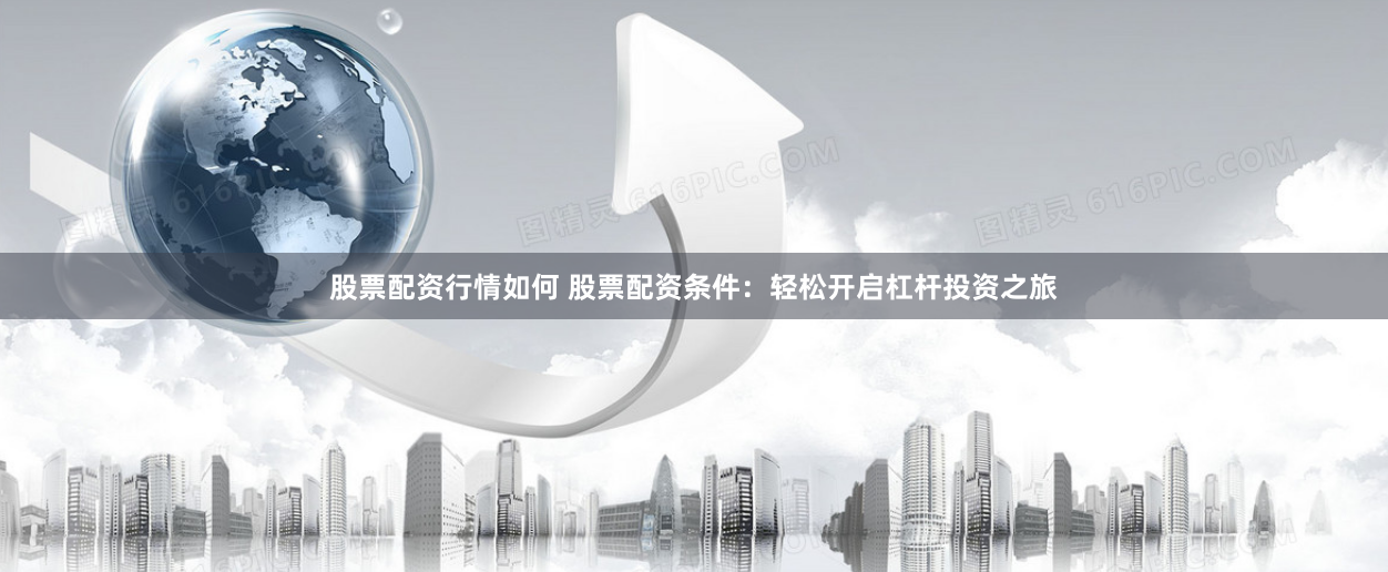 股票配资行情如何 股票配资条件：轻松开启杠杆投资之旅