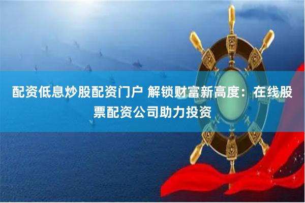 配资低息炒股配资门户 解锁财富新高度：在线股票配资公司助力投资