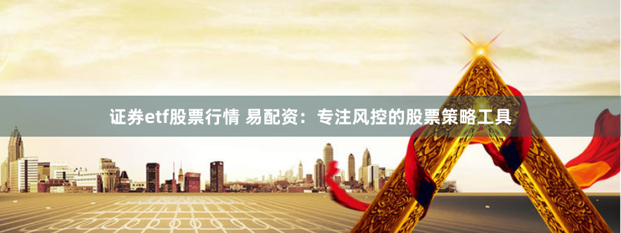 证券etf股票行情 易配资：专注风控的股票策略工具