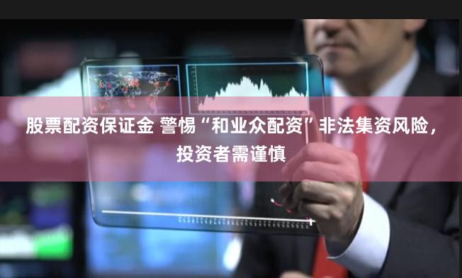 股票配资保证金 警惕“和业众配资”非法集资风险，投资者需谨慎
